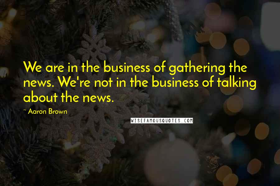 Aaron Brown quotes: We are in the business of gathering the news. We're not in the business of talking about the news.