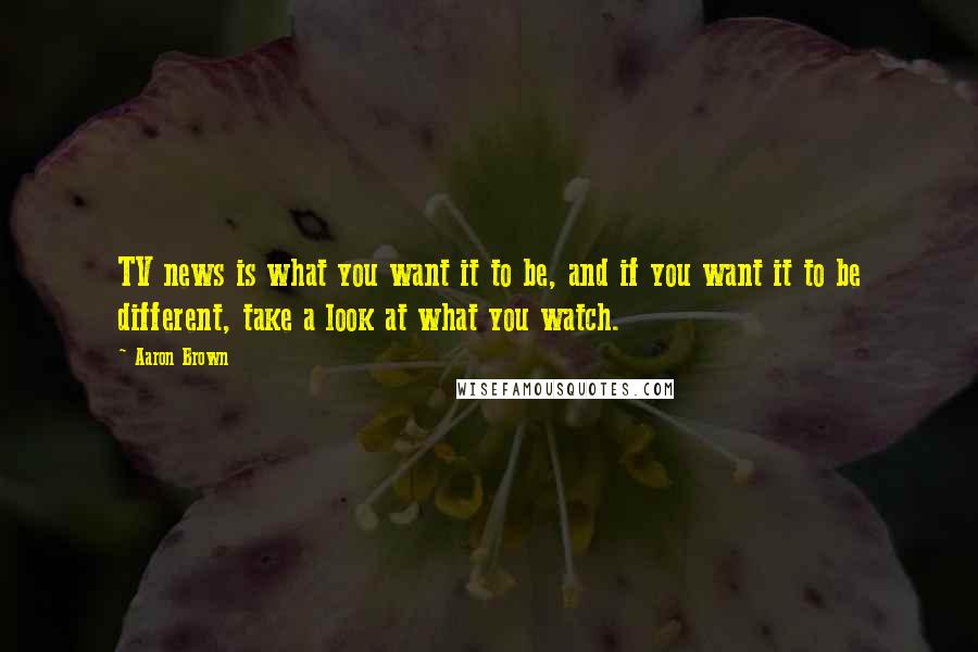 Aaron Brown quotes: TV news is what you want it to be, and if you want it to be different, take a look at what you watch.