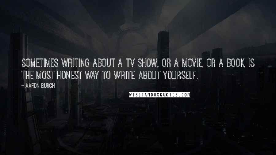 Aaron Burch quotes: Sometimes writing about a TV show, or a movie, or a book, is the most honest way to write about yourself.