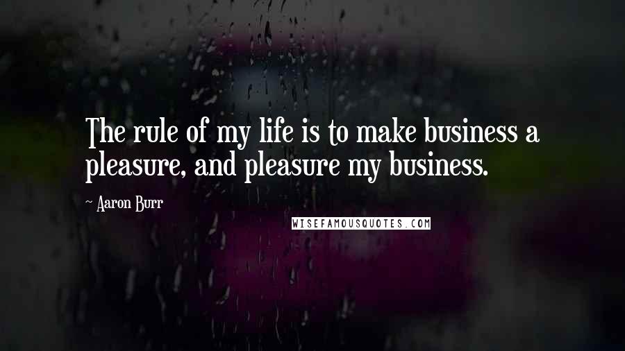 Aaron Burr quotes: The rule of my life is to make business a pleasure, and pleasure my business.