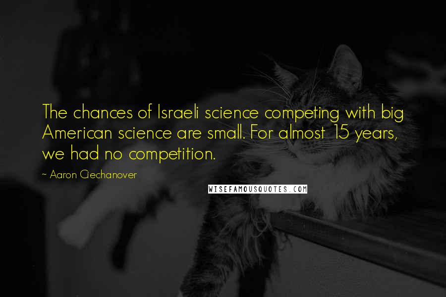 Aaron Ciechanover quotes: The chances of Israeli science competing with big American science are small. For almost 15 years, we had no competition.