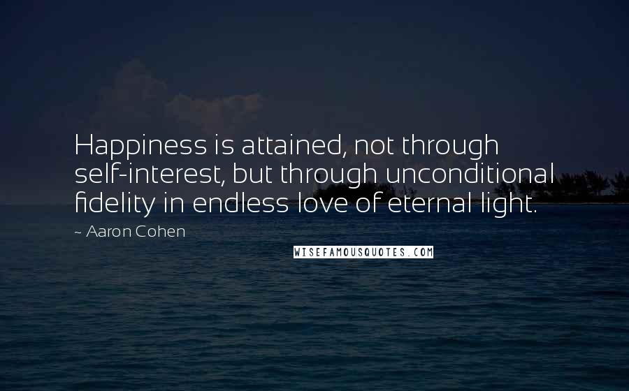 Aaron Cohen quotes: Happiness is attained, not through self-interest, but through unconditional fidelity in endless love of eternal light. Aaron Cohen quotes: Happiness is attained, not through self-interest, but through unconditional fidelity in endless love of eternal light.