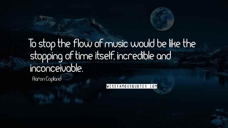 Aaron Copland quotes: To stop the flow of music would be like the stopping of time itself, incredible and inconceivable.