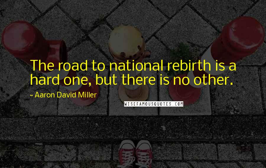 Aaron David Miller quotes: The road to national rebirth is a hard one, but there is no other.