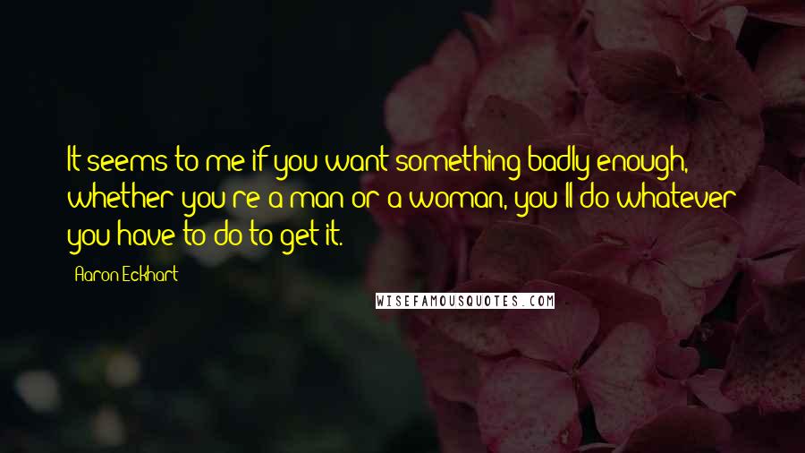 Aaron Eckhart quotes: It seems to me if you want something badly enough, whether you're a man or a woman, you'll do whatever you have to do to get it.