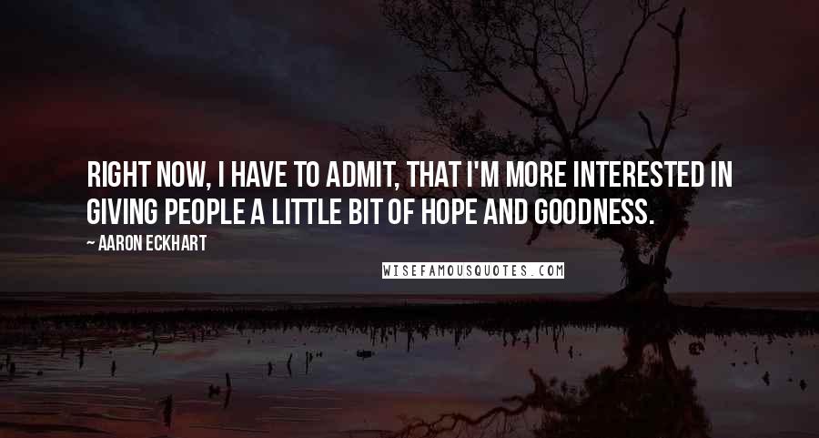Aaron Eckhart quotes: Right now, I have to admit, that I'm more interested in giving people a little bit of hope and goodness. Aaron Eckhart quotes: Right now, I have to admit, that I'm more interested in giving people a little bit of hope and goodness.