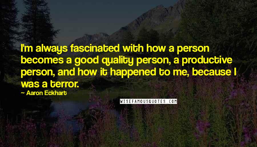 Aaron Eckhart quotes: I'm always fascinated with how a person becomes a good quality person, a productive person, and how it happened to me, because I was a terror.