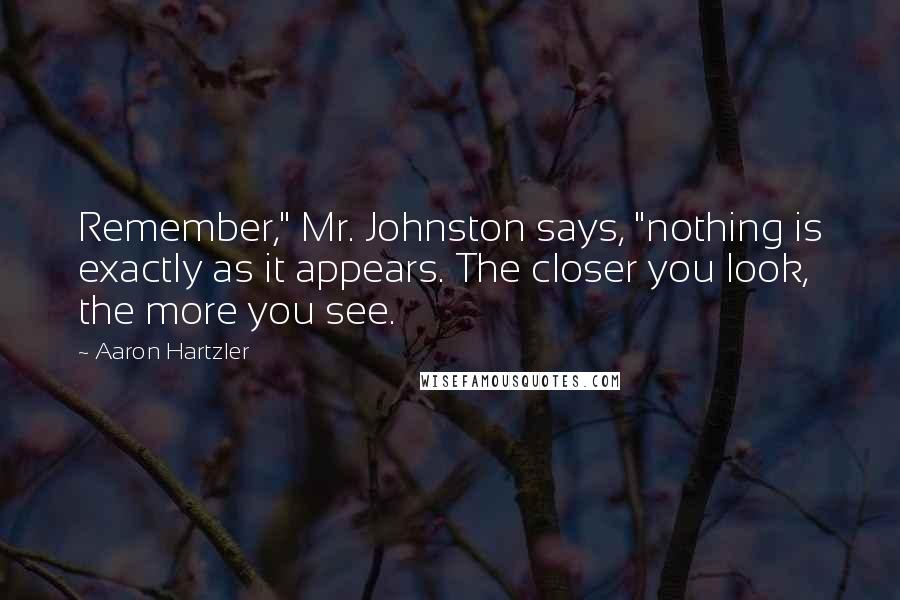 Aaron Hartzler quotes: Remember," Mr. Johnston says, "nothing is exactly as it appears. The closer you look, the more you see. Aaron Hartzler quotes: Remember," Mr. Johnston says, "nothing is exactly as it appears. The closer you look, the more you see.