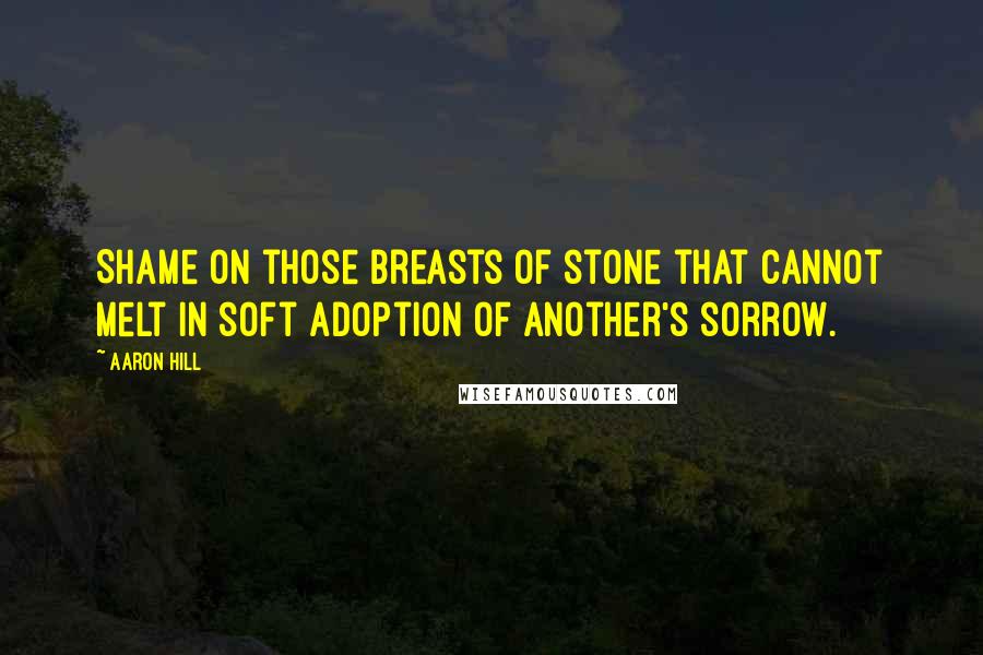 Aaron Hill quotes: Shame on those breasts of stone that cannot melt in soft adoption of another's sorrow.