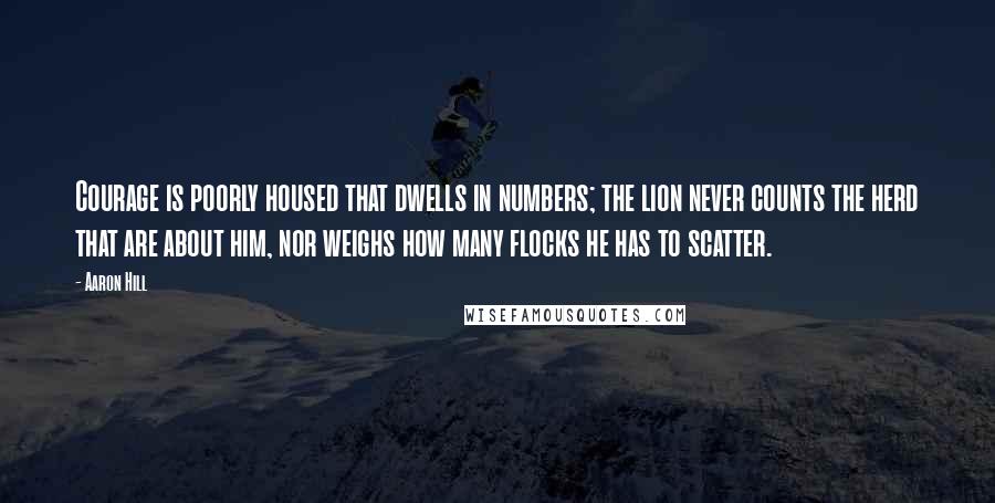 Aaron Hill quotes: Courage is poorly housed that dwells in numbers; the lion never counts the herd that are about him, nor weighs how many flocks he has to scatter.