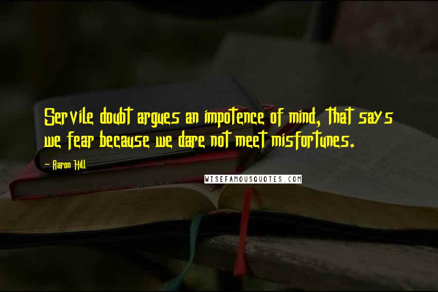 Aaron Hill quotes: Servile doubt argues an impotence of mind, that says we fear because we dare not meet misfortunes.