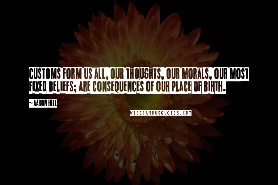 Aaron Hill quotes: Customs form us all, our thoughts, our morals, our most fixed beliefs; are consequences of our place of birth.