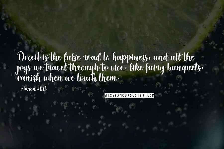 Aaron Hill quotes: Deceit is the false road to happiness; and all the joys we travel through to vice, like fairy banquets, vanish when we touch them.