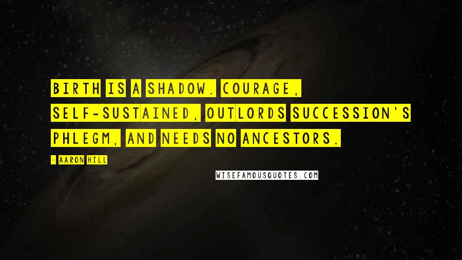 Aaron Hill quotes: Birth is a shadow. Courage, self-sustained, outlords succession's phlegm, and needs no ancestors.