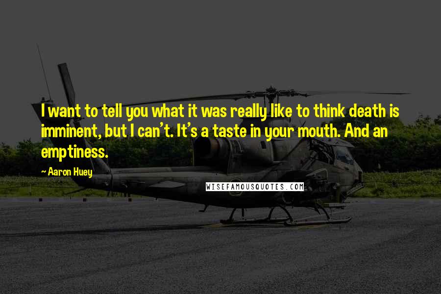 Aaron Huey quotes: I want to tell you what it was really like to think death is imminent, but I can't. It's a taste in your mouth. And an emptiness. Aaron Huey quotes: I want to tell you what it was really like to think death is imminent, but I can't. It's a taste in your mouth. And an emptiness.