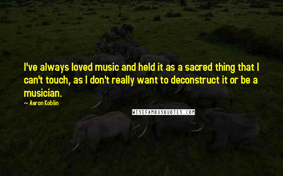 Aaron Koblin quotes: I've always loved music and held it as a sacred thing that I can't touch, as I don't really want to deconstruct it or be a musician.