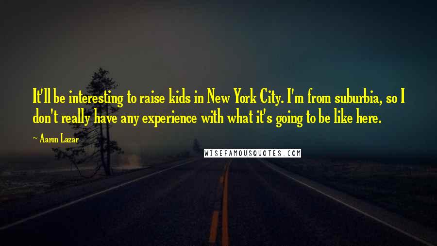 Aaron Lazar quotes: It'll be interesting to raise kids in New York City. I'm from suburbia, so I don't really have any experience with what it's going to be like here.