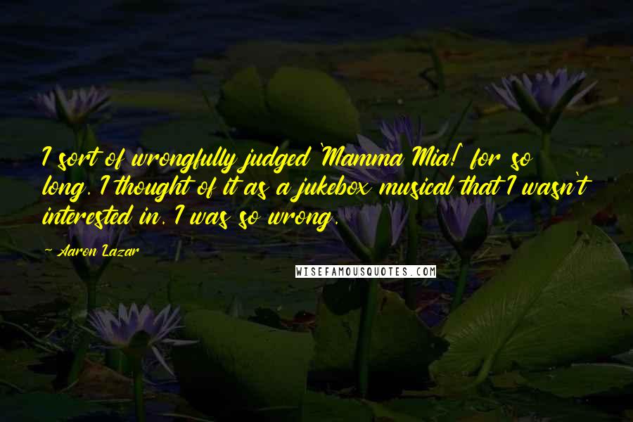 Aaron Lazar quotes: I sort of wrongfully judged 'Mamma Mia!' for so long. I thought of it as a jukebox musical that I wasn't interested in. I was so wrong. Aaron Lazar quotes: I sort of wrongfully judged 'Mamma Mia!' for so long. I thought of it as a jukebox musical that I wasn't interested in. I was so wrong.