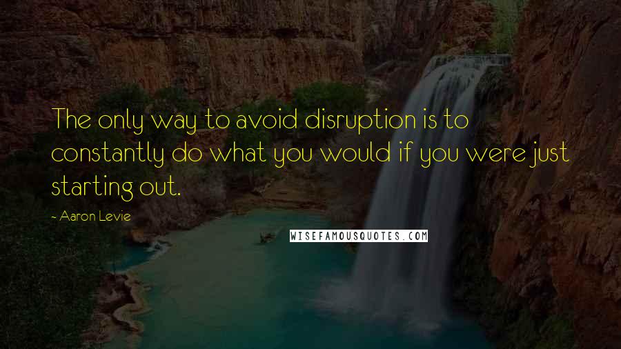 Aaron Levie quotes: The only way to avoid disruption is to constantly do what you would if you were just starting out.