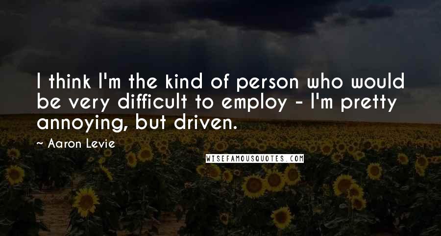 Aaron Levie quotes: I think I'm the kind of person who would be very difficult to employ - I'm pretty annoying, but driven.