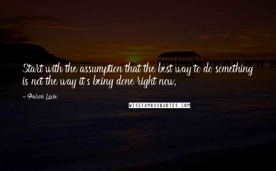 Aaron Levie quotes: Start with the assumption that the best way to do something is not the way it's being done right now.