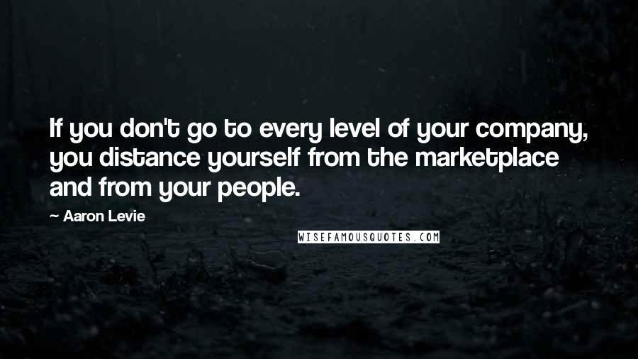 Aaron Levie quotes: If you don't go to every level of your company, you distance yourself from the marketplace and from your people.