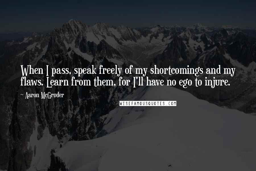 Aaron McGruder quotes: When I pass, speak freely of my shortcomings and my flaws. Learn from them, for I'll have no ego to injure. Aaron McGruder quotes: When I pass, speak freely of my shortcomings and my flaws. Learn from them, for I'll have no ego to injure.