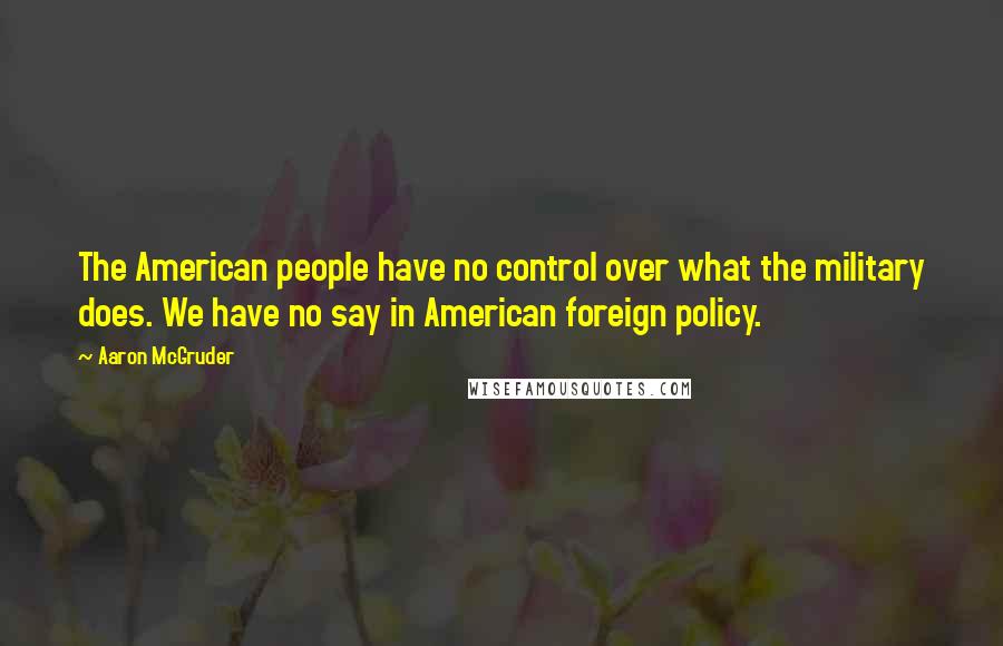 Aaron McGruder quotes: The American people have no control over what the military does. We have no say in American foreign policy. Aaron McGruder quotes: The American people have no control over what the military does. We have no say in American foreign policy.