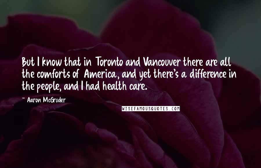 Aaron McGruder quotes: But I know that in Toronto and Vancouver there are all the comforts of America, and yet there's a difference in the people, and I had health care. Aaron McGruder quotes: But I know that in Toronto and Vancouver there are all the comforts of America, and yet there's a difference in the people, and I had health care.