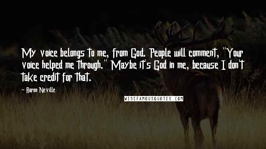 Aaron Neville quotes: My voice belongs to me, from God. People will comment, "Your voice helped me through." Maybe it's God in me, because I don't take credit for that.