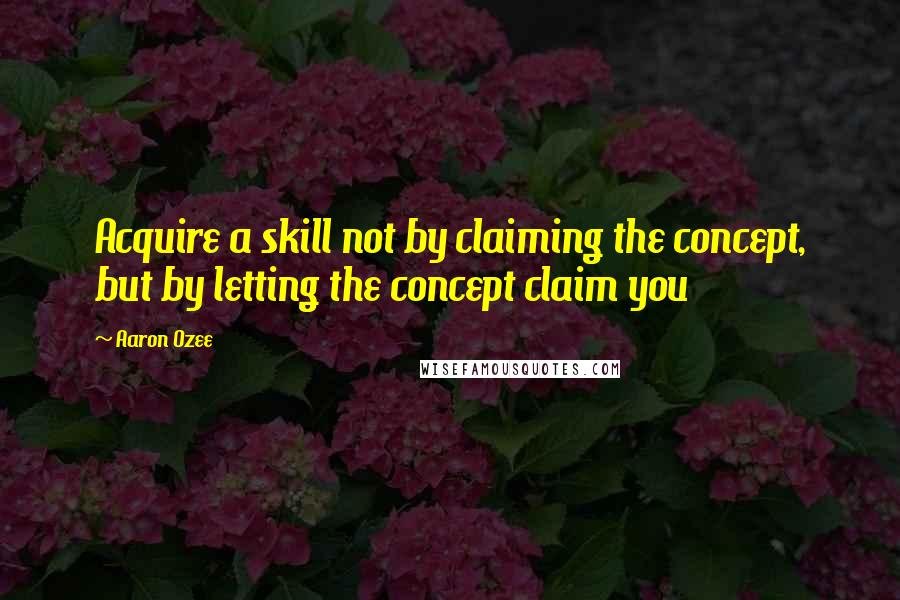 Aaron Ozee quotes: Acquire a skill not by claiming the concept, but by letting the concept claim you