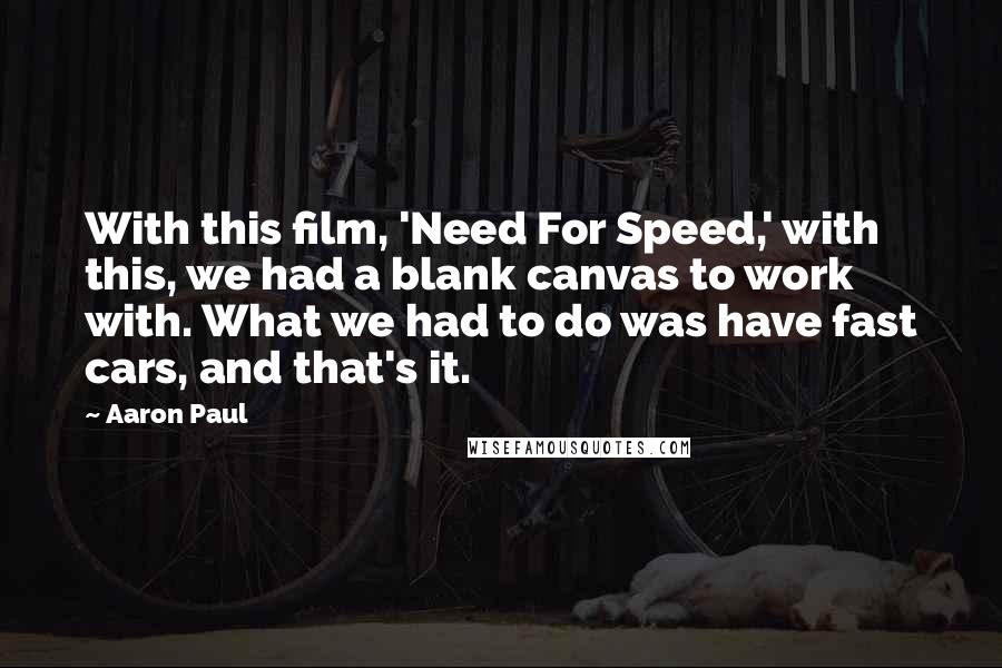 Aaron Paul quotes: With this film, 'Need For Speed,' with this, we had a blank canvas to work with. What we had to do was have fast cars, and that's it. Aaron Paul quotes: With this film, 'Need For Speed,' with this, we had a blank canvas to work with. What we had to do was have fast cars, and that's it.