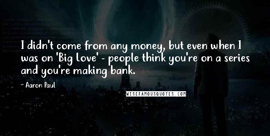 Aaron Paul quotes: I didn't come from any money, but even when I was on 'Big Love' - people think you're on a series and you're making bank. Aaron Paul quotes: I didn't come from any money, but even when I was on 'Big Love' - people think you're on a series and you're making bank.