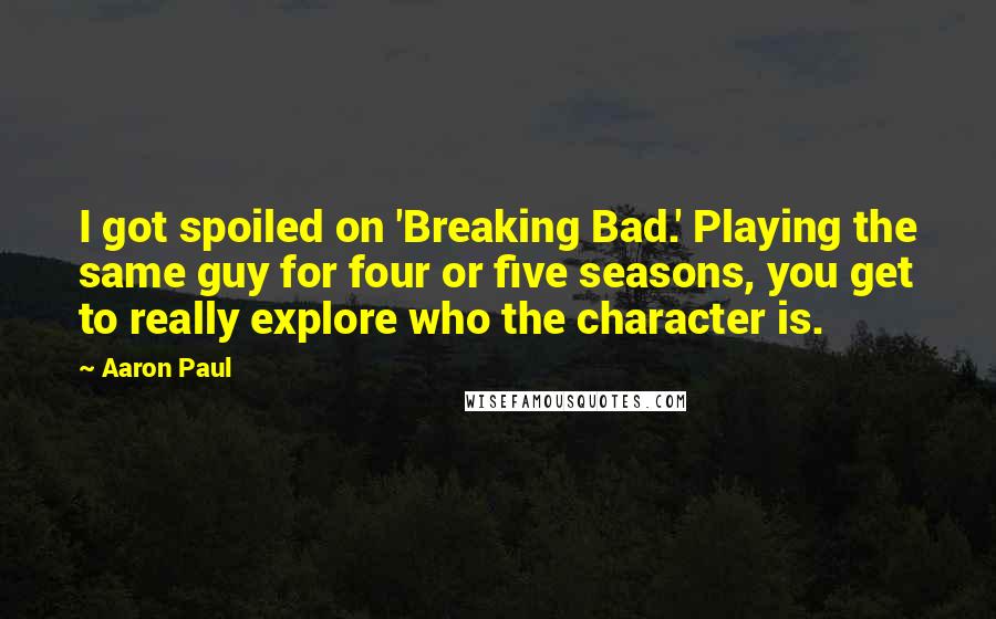 Aaron Paul quotes: I got spoiled on 'Breaking Bad.' Playing the same guy for four or five seasons, you get to really explore who the character is.