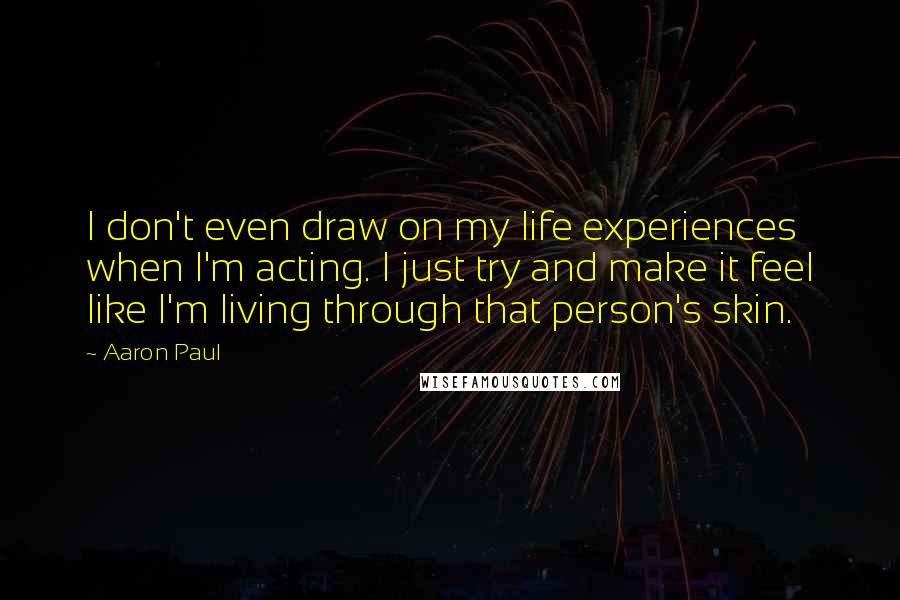 Aaron Paul quotes: I don't even draw on my life experiences when I'm acting. I just try and make it feel like I'm living through that person's skin. Aaron Paul quotes: I don't even draw on my life experiences when I'm acting. I just try and make it feel like I'm living through that person's skin.