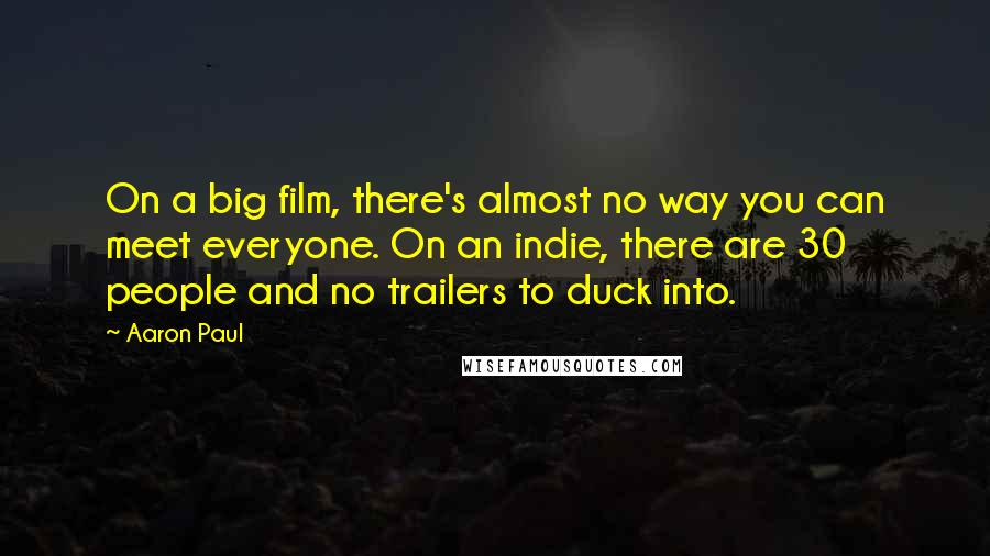 Aaron Paul quotes: On a big film, there's almost no way you can meet everyone. On an indie, there are 30 people and no trailers to duck into. Aaron Paul quotes: On a big film, there's almost no way you can meet everyone. On an indie, there are 30 people and no trailers to duck into.