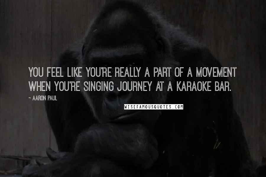 Aaron Paul quotes: You feel like you're really a part of a movement when you're singing Journey at a karaoke bar.