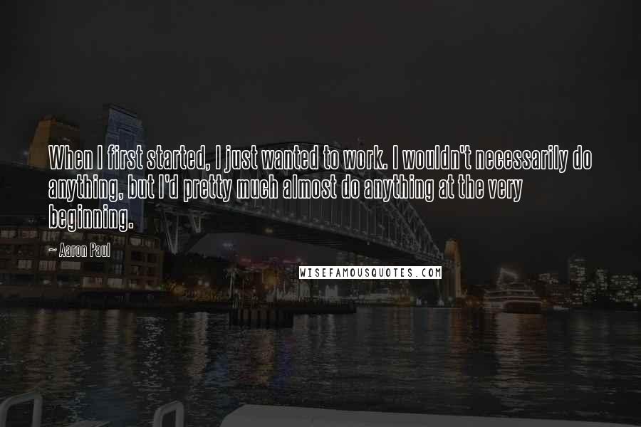 Aaron Paul quotes: When I first started, I just wanted to work. I wouldn't necessarily do anything, but I'd pretty much almost do anything at the very beginning. Aaron Paul quotes: When I first started, I just wanted to work. I wouldn't necessarily do anything, but I'd pretty much almost do anything at the very beginning.