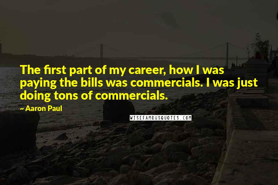 Aaron Paul quotes: The first part of my career, how I was paying the bills was commercials. I was just doing tons of commercials. Aaron Paul quotes: The first part of my career, how I was paying the bills was commercials. I was just doing tons of commercials.