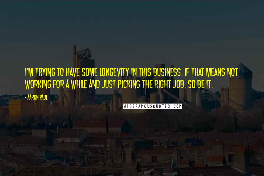 Aaron Paul quotes: I'm trying to have some longevity in this business. If that means not working for a while and just picking the right job, so be it. Aaron Paul quotes: I'm trying to have some longevity in this business. If that means not working for a while and just picking the right job, so be it.