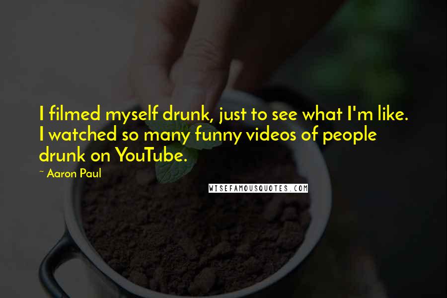 Aaron Paul quotes: I filmed myself drunk, just to see what I'm like. I watched so many funny videos of people drunk on YouTube. Aaron Paul quotes: I filmed myself drunk, just to see what I'm like. I watched so many funny videos of people drunk on YouTube.