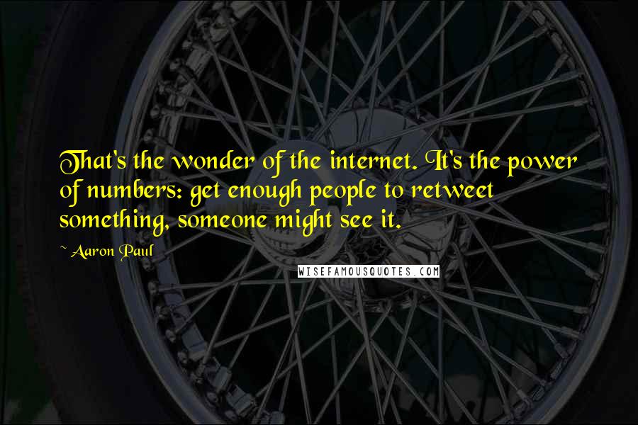 Aaron Paul quotes: That's the wonder of the internet. It's the power of numbers: get enough people to retweet something, someone might see it. Aaron Paul quotes: That's the wonder of the internet. It's the power of numbers: get enough people to retweet something, someone might see it.