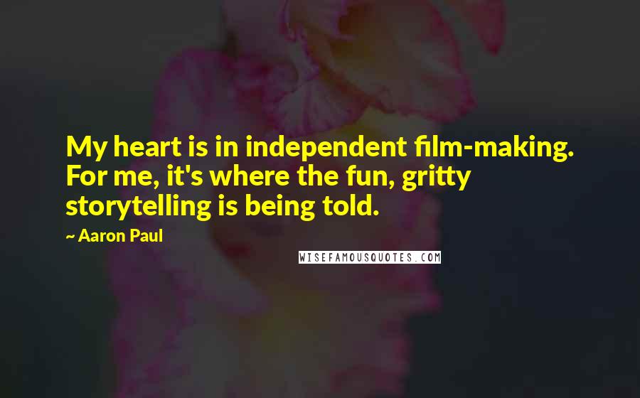 Aaron Paul quotes: My heart is in independent film-making. For me, it's where the fun, gritty storytelling is being told. Aaron Paul quotes: My heart is in independent film-making. For me, it's where the fun, gritty storytelling is being told.