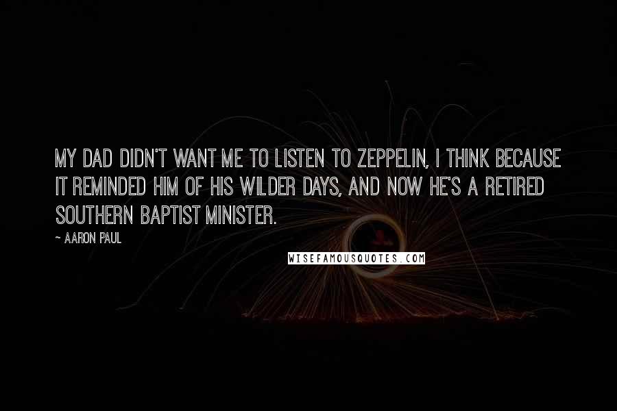 Aaron Paul quotes: My dad didn't want me to listen to Zeppelin, I think because it reminded him of his wilder days, and now he's a retired Southern Baptist minister. Aaron Paul quotes: My dad didn't want me to listen to Zeppelin, I think because it reminded him of his wilder days, and now he's a retired Southern Baptist minister.