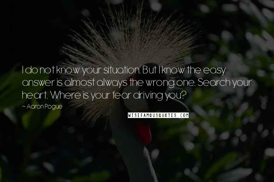 Aaron Pogue quotes: I do not know your situation. But I know the easy answer is almost always the wrong one. Search your heart. Where is your fear driving you? Aaron Pogue quotes: I do not know your situation. But I know the easy answer is almost always the wrong one. Search your heart. Where is your fear driving you?