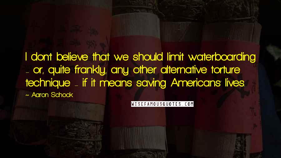 Aaron Schock quotes: I don't believe that we should limit waterboarding - or, quite frankly, any other alternative torture technique - if it means saving Americans' lives. Aaron Schock quotes: I don't believe that we should limit waterboarding - or, quite frankly, any other alternative torture technique - if it means saving Americans' lives.