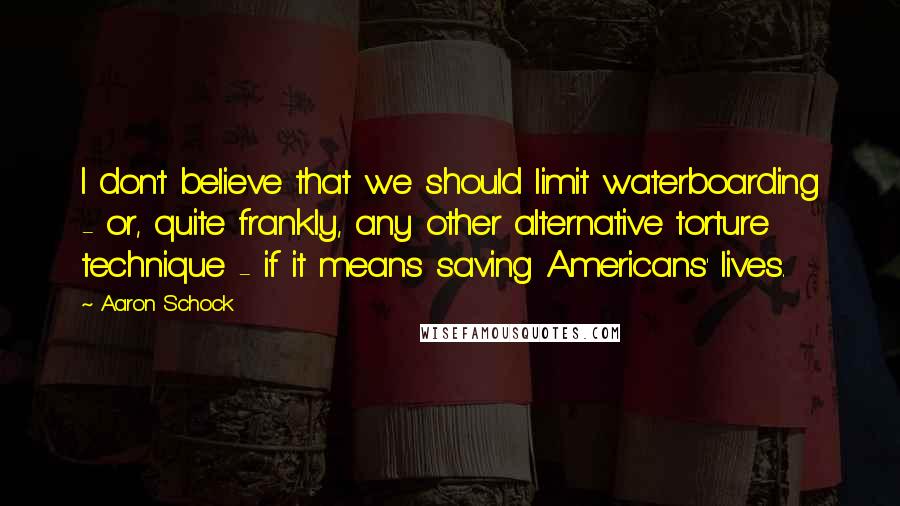 Aaron Schock quotes: I don't believe that we should limit waterboarding - or, quite frankly, any other alternative torture technique - if it means saving Americans' lives.