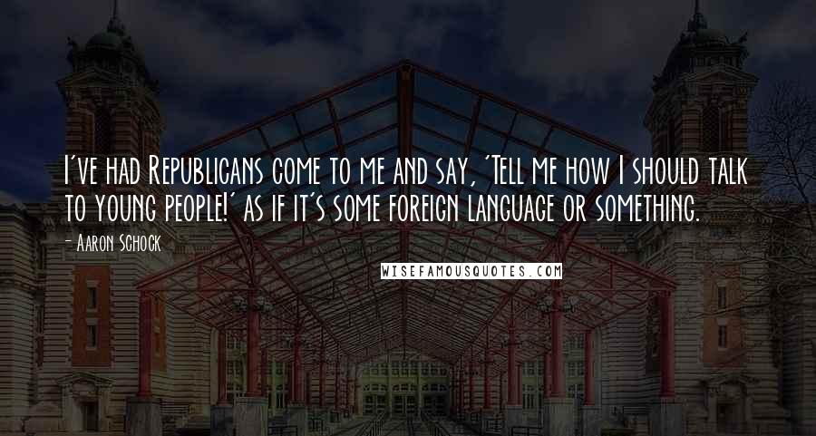 Aaron Schock quotes: I've had Republicans come to me and say, 'Tell me how I should talk to young people!' as if it's some foreign language or something. Aaron Schock quotes: I've had Republicans come to me and say, 'Tell me how I should talk to young people!' as if it's some foreign language or something.