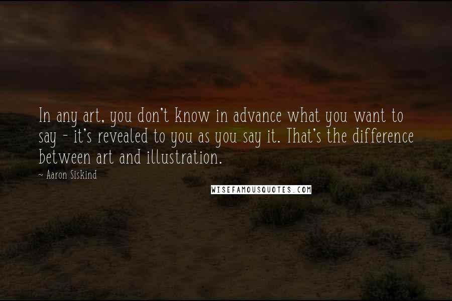 Aaron Siskind quotes: In any art, you don't know in advance what you want to say - it's revealed to you as you say it. That's the difference between art and illustration.