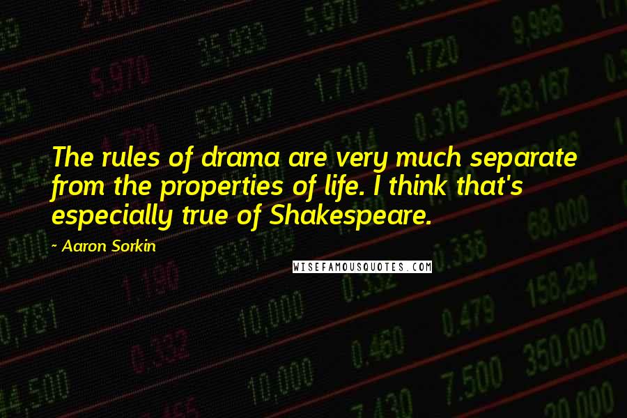 Aaron Sorkin quotes: The rules of drama are very much separate from the properties of life. I think that's especially true of Shakespeare. Aaron Sorkin quotes: The rules of drama are very much separate from the properties of life. I think that's especially true of Shakespeare.
